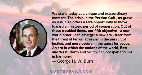 We stand today at a unique and extraordinary moment. The crisis in the Persian Gulf , as grave as it is, also offers a rare opportunity to move toward an historic period of cooperation. Out of these troubled times, our