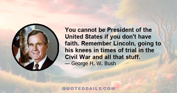 You cannot be President of the United States if you don't have faith. Remember Lincoln, going to his knees in times of trial in the Civil War and all that stuff.