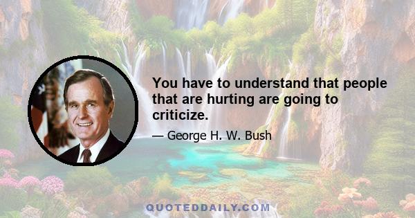 You have to understand that people that are hurting are going to criticize.