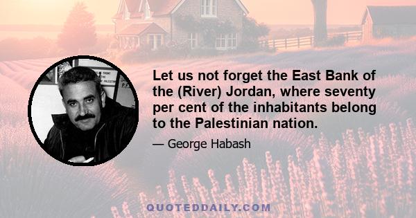 Let us not forget the East Bank of the (River) Jordan, where seventy per cent of the inhabitants belong to the Palestinian nation.