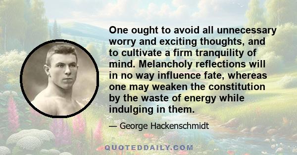 One ought to avoid all unnecessary worry and exciting thoughts, and to cultivate a firm tranquility of mind. Melancholy reflections will in no way influence fate, whereas one may weaken the constitution by the waste of