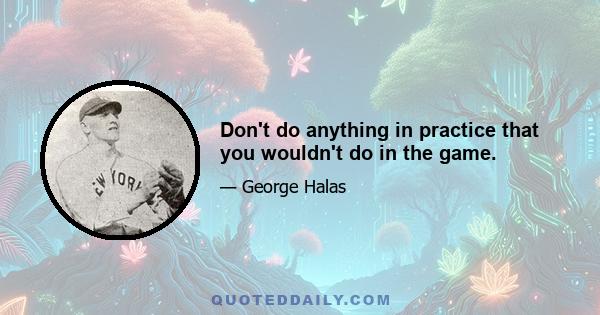 Don't do anything in practice that you wouldn't do in the game.