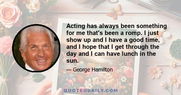 Acting has always been something for me that's been a romp. I just show up and I have a good time, and I hope that I get through the day and I can have lunch in the sun.