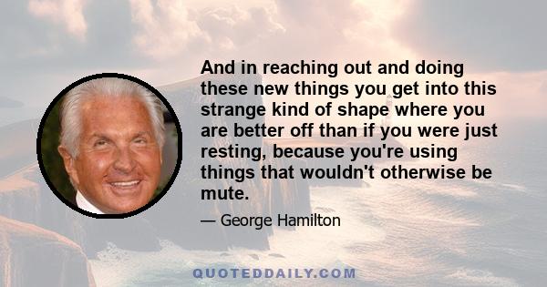 And in reaching out and doing these new things you get into this strange kind of shape where you are better off than if you were just resting, because you're using things that wouldn't otherwise be mute.