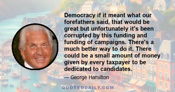 Democracy if it meant what our forefathers said, that would be great but unfortunately it's been corrupted by this funding and funding of campaigns. There's a much better way to do it. There could be a small amount of