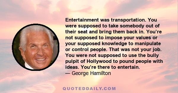 Entertainment was transportation. You were supposed to take somebody out of their seat and bring them back in. You’re not supposed to impose your values or your supposed knowledge to manipulate or control people. That