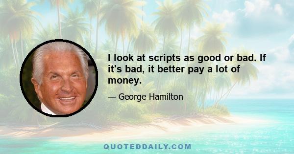 I look at scripts as good or bad. If it's bad, it better pay a lot of money.