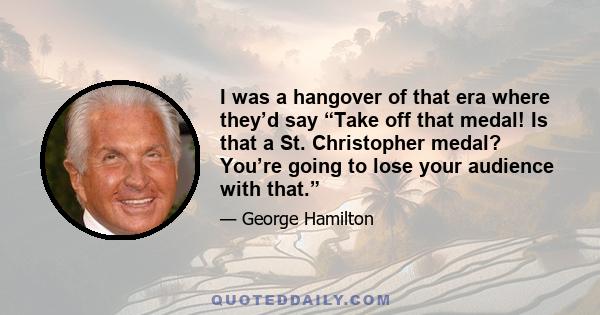 I was a hangover of that era where they’d say “Take off that medal! Is that a St. Christopher medal? You’re going to lose your audience with that.”