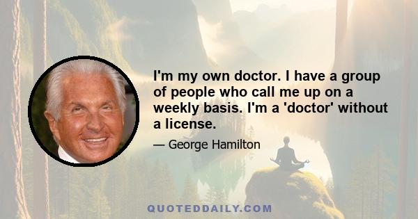 I'm my own doctor. I have a group of people who call me up on a weekly basis. I'm a 'doctor' without a license.