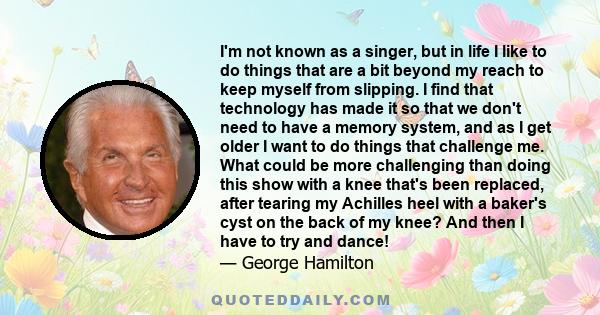 I'm not known as a singer, but in life I like to do things that are a bit beyond my reach to keep myself from slipping. I find that technology has made it so that we don't need to have a memory system, and as I get