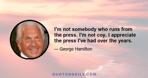 I'm not somebody who runs from the press. I'm not coy. I appreciate the press I've had over the years.