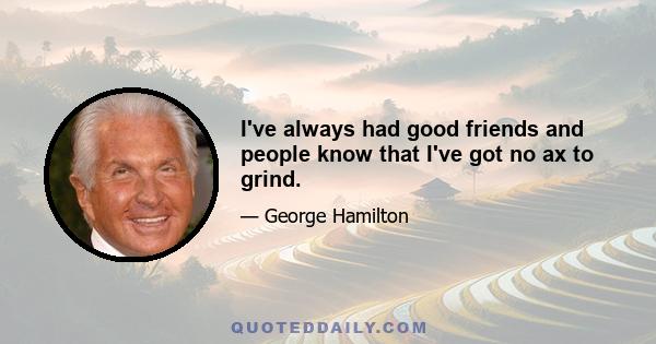 I've always had good friends and people know that I've got no ax to grind.