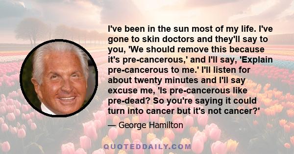 I've been in the sun most of my life. I've gone to skin doctors and they'll say to you, 'We should remove this because it's pre-cancerous,' and I'll say, 'Explain pre-cancerous to me.' I'll listen for about twenty