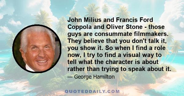 John Milius and Francis Ford Coppola and Oliver Stone - those guys are consummate filmmakers. They believe that you don't talk it, you show it. So when I find a role now, I try to find a visual way to tell what the