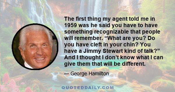 The first thing my agent told me in 1959 was he said you have to have something recognizable that people will remember. “What are you? Do you have cleft in your chin? You have a Jimmy Stewart kind of talk?” And I