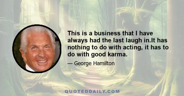 This is a business that I have always had the last laugh in.It has nothing to do with acting, it has to do with good karma.