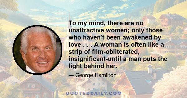 To my mind, there are no unattractive women; only those who haven't been awakened by love . . . A woman is often like a strip of film-obliterated, insignificant-until a man puts the light behind her.