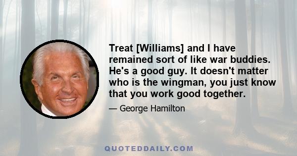 Treat [Williams] and I have remained sort of like war buddies. He's a good guy. It doesn't matter who is the wingman, you just know that you work good together.