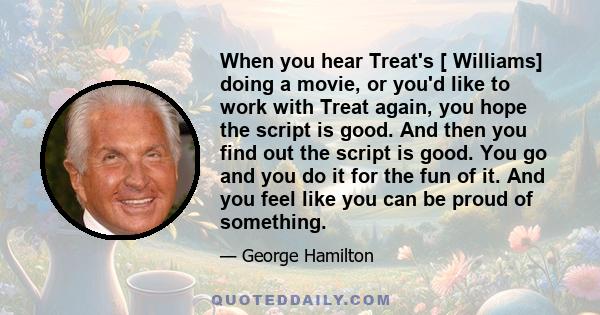 When you hear Treat's [ Williams] doing a movie, or you'd like to work with Treat again, you hope the script is good. And then you find out the script is good. You go and you do it for the fun of it. And you feel like