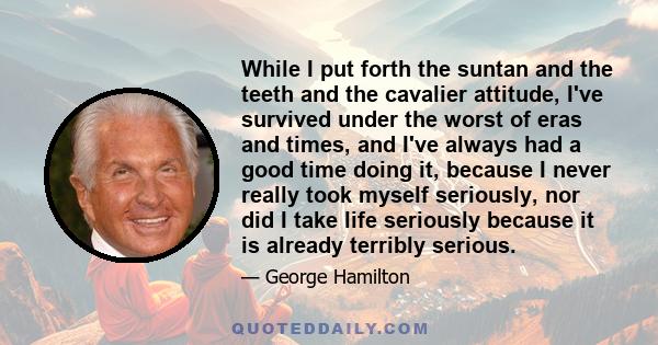 While I put forth the suntan and the teeth and the cavalier attitude, I've survived under the worst of eras and times, and I've always had a good time doing it, because I never really took myself seriously, nor did I