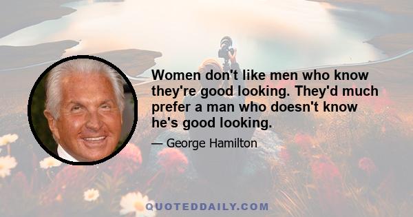 Women don't like men who know they're good looking. They'd much prefer a man who doesn't know he's good looking.