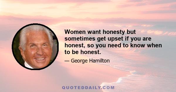 Women want honesty but sometimes get upset if you are honest, so you need to know when to be honest.