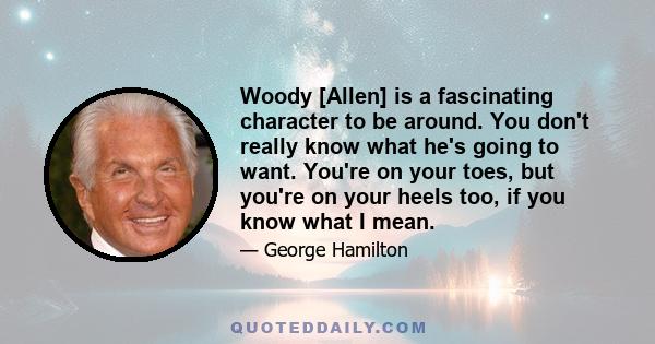 Woody [Allen] is a fascinating character to be around. You don't really know what he's going to want. You're on your toes, but you're on your heels too, if you know what I mean.