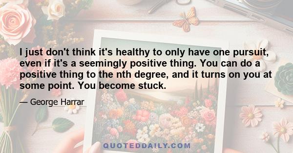 I just don't think it's healthy to only have one pursuit, even if it's a seemingly positive thing. You can do a positive thing to the nth degree, and it turns on you at some point. You become stuck.