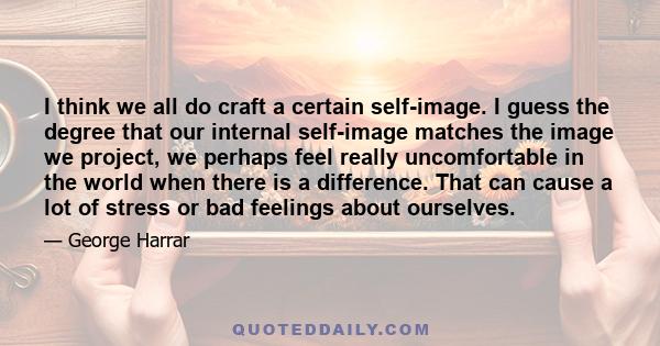 I think we all do craft a certain self-image. I guess the degree that our internal self-image matches the image we project, we perhaps feel really uncomfortable in the world when there is a difference. That can cause a