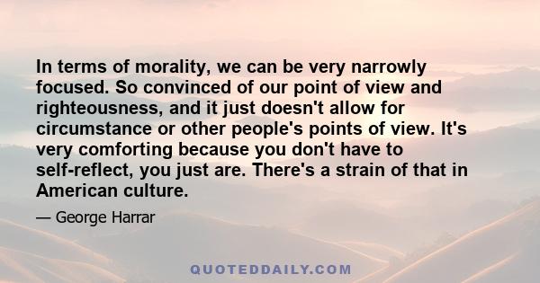 In terms of morality, we can be very narrowly focused. So convinced of our point of view and righteousness, and it just doesn't allow for circumstance or other people's points of view. It's very comforting because you