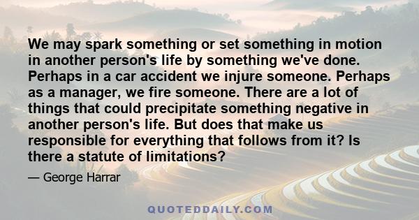 We may spark something or set something in motion in another person's life by something we've done. Perhaps in a car accident we injure someone. Perhaps as a manager, we fire someone. There are a lot of things that