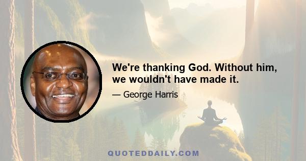 We're thanking God. Without him, we wouldn't have made it.