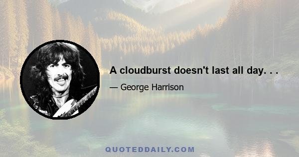 A cloudburst doesn't last all day. . .