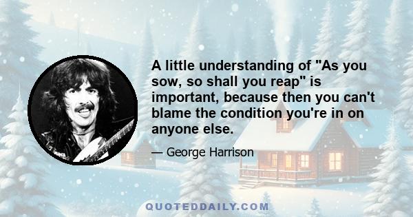 A little understanding of As you sow, so shall you reap is important, because then you can't blame the condition you're in on anyone else.