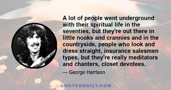 A lot of people went underground with their spiritual life in the seventies, but they're out there in little nooks and crannies and in the countryside, people who look and dress straight, insurance salesmen types, but