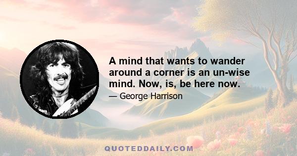 A mind that wants to wander around a corner is an un-wise mind. Now, is, be here now.