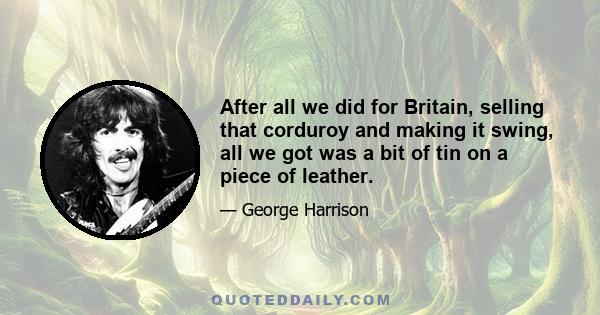 After all we did for Britain, selling that corduroy and making it swing, all we got was a bit of tin on a piece of leather.