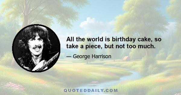 All the world is birthday cake, so take a piece, but not too much.