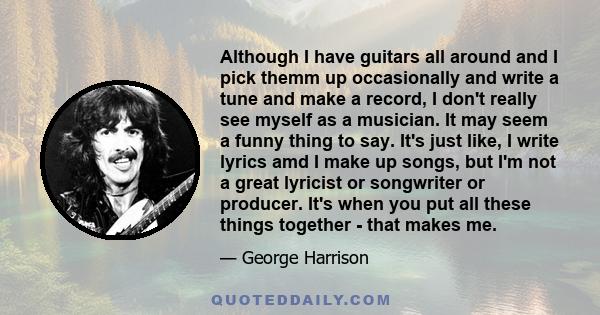 Although I have guitars all around and I pick themm up occasionally and write a tune and make a record, I don't really see myself as a musician. It may seem a funny thing to say. It's just like, I write lyrics amd I