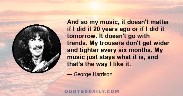 And so my music, it doesn't matter if I did it 20 years ago or if I did it tomorrow. It doesn't go with trends. My trousers don't get wider and tighter every six months. My music just stays what it is, and that's the