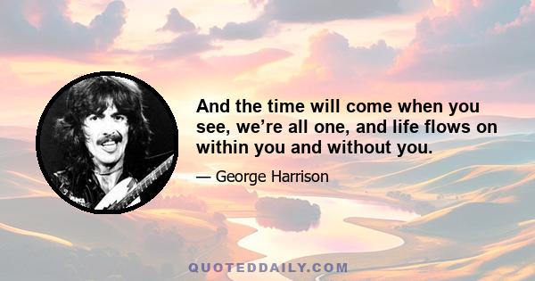 And the time will come when you see, we’re all one, and life flows on within you and without you.