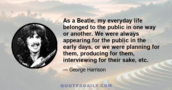 As a Beatle, my everyday life belonged to the public in one way or another. We were always appearing for the public in the early days, or we were planning for them, producing for them, interviewing for their sake, etc.