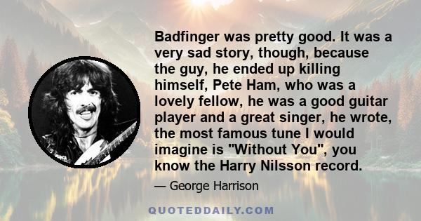 Badfinger was pretty good. It was a very sad story, though, because the guy, he ended up killing himself, Pete Ham, who was a lovely fellow, he was a good guitar player and a great singer, he wrote, the most famous tune 