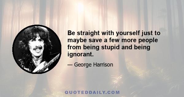 Be straight with yourself just to maybe save a few more people from being stupid and being ignorant.