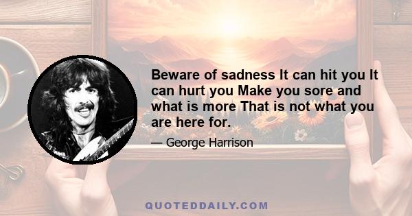 Beware of sadness It can hit you It can hurt you Make you sore and what is more That is not what you are here for.