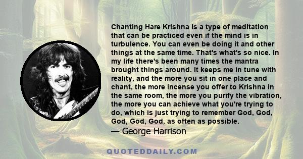 Chanting Hare Krishna is a type of meditation that can be practiced even if the mind is in turbulence. You can even be doing it and other things at the same time. That's what's so nice. In my life there's been many