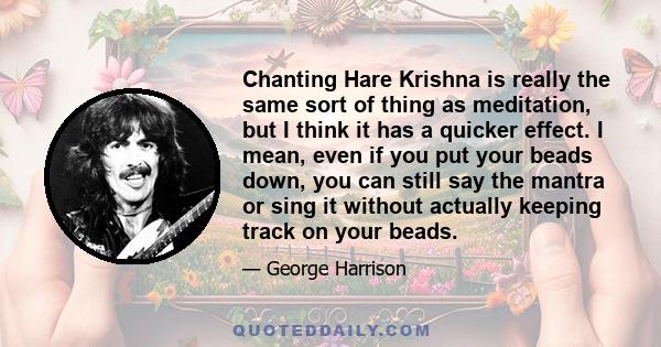 Chanting Hare Krishna is really the same sort of thing as meditation, but I think it has a quicker effect. I mean, even if you put your beads down, you can still say the mantra or sing it without actually keeping track