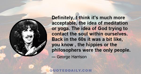 Definitely, I think it's much more acceptable, the idea of meditation or yoga. The idea of God trying to contact the soul within ourselves. Back in the 60s it was a bit like, you know , the hippies or the philosophers