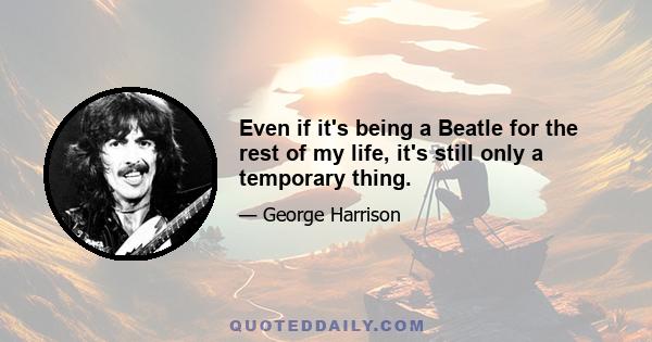 Even if it's being a Beatle for the rest of my life, it's still only a temporary thing.