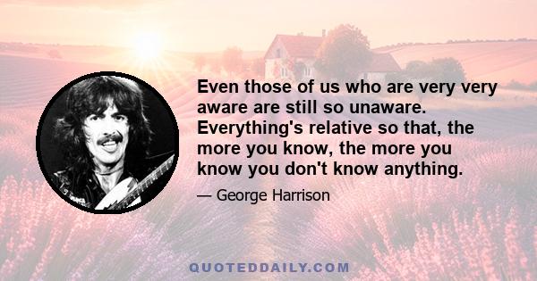 Even those of us who are very very aware are still so unaware. Everything's relative so that, the more you know, the more you know you don't know anything.